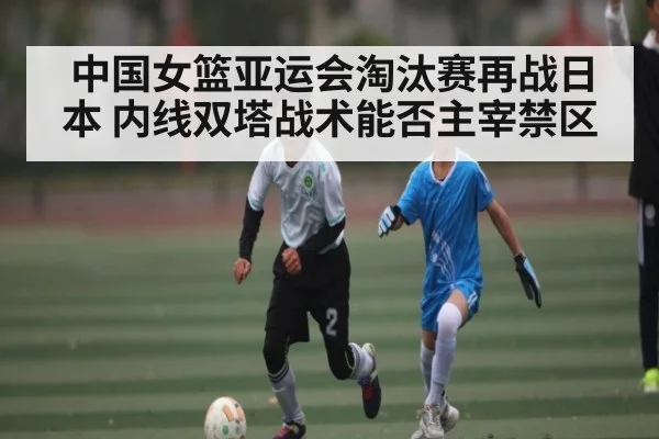 中国女篮亚运会淘汰赛再战日本 内线双塔战术能否主宰禁区
